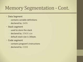 Memory Segmentation - Cont.
• Data Segment
  • contains variable definitions
  • declared by .DATA
• Stack segment
  • used to store the stack
  • declared by .STACK size
  • default stack size is 1Kbyte.
• Code segment
  • contains program’s instructions
  • declared by .CODE
 