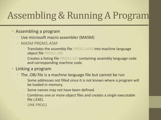 Assembling & Running A Program
• Assembling a program
  • Use microsoft macro assembler (MASM)
  • MASM PRGM1.ASM
     • Translates the assembly file PROG1.ASM into machine language
       object file PROG1.OBJ
     • Creates a listing file PROG1.LST containing assembly language code
       and corresponding machine code.
• Linking a program
  • The .OBJ file is a machine language file but cannot be run
     • Some addresses not filled since it is not known where a program will
       be loaded in memory.
     • Some names may not have been defined.
     • Combines one or more object files and creates a single executable
       file (.EXE).
     • LINK PROG1
 