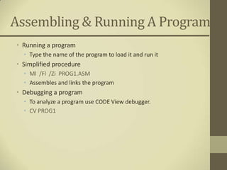 Assembling & Running A Program
• Running a program
  • Type the name of the program to load it and run it
• Simplified procedure
  • Ml /Fl /Zi PROG1.ASM
  • Assembles and links the program
• Debugging a program
  • To analyze a program use CODE View debugger.
  • CV PROG1
 