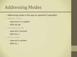 Addressing Modes
• Addressing mode is the way an operand is specified.
• Register mode
  • operand is in a register
  • MOV AX, BX
• Immediate mode
  • operand is constant
  • MOV AX, 5
• Direct mode
  • operand is variable
  • MOV AL, i
 
