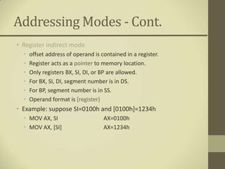 Addressing Modes - Cont.
• Register indirect mode
  •   offset address of operand is contained in a register.
  •   Register acts as a pointer to memory location.
  •   Only registers BX, SI, DI, or BP are allowed.
  •   For BX, SI, DI, segment number is in DS.
  •   For BP, segment number is in SS.
  •   Operand format is [register]
• Example: suppose SI=0100h and [0100h]=1234h
  • MOV AX, SI                      AX=0100h
  • MOV AX, [SI]                    AX=1234h
 
