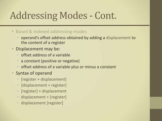 Addressing Modes - Cont.
• Based & Indexed addressing modes
  • operand’s offset address obtained by adding a displacement to
    the content of a register
• Displacement may be:
  • offset address of a variable
  • a constant (positive or negative)
  • offset address of a variable plus or minus a constant
• Syntax of operand
  •   [register + displacement]
  •   [displacement + register]
  •   [register] + displacement
  •   displacement + [register]
  •   displacement [register]
 