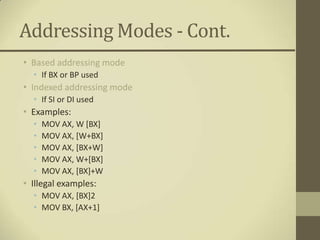 Addressing Modes - Cont.
• Based addressing mode
  • If BX or BP used
• Indexed addressing mode
  • If SI or DI used
• Examples:
  •   MOV AX, W [BX]
  •   MOV AX, [W+BX]
  •   MOV AX, [BX+W]
  •   MOV AX, W+[BX]
  •   MOV AX, [BX]+W
• Illegal examples:
  • MOV AX, [BX]2
  • MOV BX, [AX+1]
 