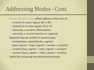 Addressing Modes - Cont.
• Based-Indexed mode: offset address is the sum of
  •   contents of a base register (BX or BP)
  •   contents of an index register (SI or DI)
  •   optionally, a variable’s offset address
  •   optionally, a constant (positive or negative)
• Operand may be written in several ways
  •   variable[base_register][index_register]
  •   [base-register + index_register + variable + constant]
  •   variable [base_register + index_register + constant]
  •   constant [base_register + index_register + variable]
• Useful for accessing two-dimensional arrays
 