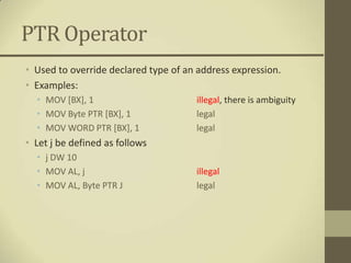 PTR Operator
• Used to override declared type of an address expression.
• Examples:
  • MOV [BX], 1                       illegal, there is ambiguity
  • MOV Byte PTR [BX], 1              legal
  • MOV WORD PTR [BX], 1              legal
• Let j be defined as follows
  • j DW 10
  • MOV AL, j                         illegal
  • MOV AL, Byte PTR J                legal
 