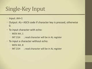 Single-Key Input
• Input: AH=1
• Output: AL= ASCII code if character key is pressed, otherwise
  0.
• To input character with echo:
  • MOV AH, 1
  • INT 21H ; read character will be in AL register
• To input a character without echo:
  • MOV AH, 8
  • INT 21H ; read character will be in AL register
 