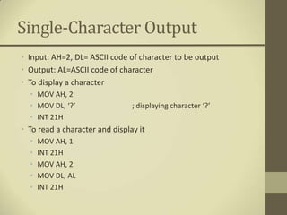 Single-Character Output
• Input: AH=2, DL= ASCII code of character to be output
• Output: AL=ASCII code of character
• To display a character
  • MOV AH, 2
  • MOV DL, ‘?’                 ; displaying character ‘?’
  • INT 21H
• To read a character and display it
  •   MOV AH, 1
  •   INT 21H
  •   MOV AH, 2
  •   MOV DL, AL
  •   INT 21H
 