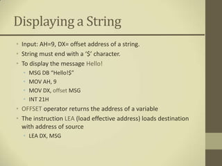 Displaying a String
• Input: AH=9, DX= offset address of a string.
• String must end with a ‘$’ character.
• To display the message Hello!
  •   MSG DB “Hello!$”
  •   MOV AH, 9
  •   MOV DX, offset MSG
  •   INT 21H
• OFFSET operator returns the address of a variable
• The instruction LEA (load effective address) loads destination
  with address of source
  • LEA DX, MSG
 