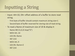 Inputting a String
• Input: AH=10, DX= offset address of a buffer to store read
  string.
  • First byte of buffer should contain maximum string size+1
  • Second byte of buffer reserved for storing size of read string.
• To read a Name of maximum size of 20 & display it
  •   Name DB 21,0,22 dup(“$”)
  •   MOV AH, 10
  •   LEA DX, Name
  •   INT 21H
  •   MOV AH, 9
  •   LEA DX, Name+2
  •   INT 21H
 