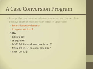 A Case Conversion Program
• Prompt the user to enter a lowercase letter, and on next line
  displays another message with letter in uppercase.
  • Enter a lowercase letter: a
  • In upper case it is: A
• .DATA
  •   CR EQU 0DH
  •   LF EQU 0AH
  •   MSG1 DB ‘Enter a lower case letter: $’
  •   MSG2 DB CR, LF, ‘In upper case it is: ‘
  •   Char DB ?, ‘$’
 