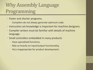 Why Assembly Language
Programming
• Faster and shorter programs.
  • Compilers do not always generate optimum code.
• Instruction set knowledge is important for machine designers.
• Compiler writers must be familiar with details of machine
  language.
• Small controllers embedded in many products
  • Have specialized functions,
  • Rely so heavily on input/output functionality,
  • HLLs inappropriate for product development.
 