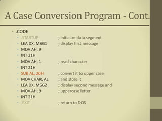 A Case Conversion Program - Cont.
 • .CODE
   •   .STARTUP       ; initialize data segment
   •   LEA DX, MSG1   ; display first message
   •   MOV AH, 9
   •   INT 21H
   •   MOV AH, 1      ; read character
   •   INT 21H
   •   SUB AL, 20H    ; convert it to upper case
   •   MOV CHAR, AL   ; and store it
   •   LEA DX, MSG2   ; display second message and
   •   MOV AH, 9      ; uppercase letter
   •   INT 21H
   •   .EXIT          ; return to DOS
 