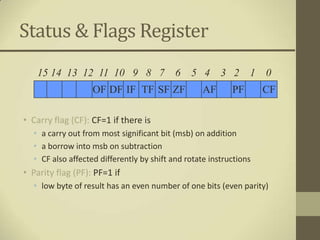 Status & Flags Register
   15 14 13 12 11 10 9 8 7                 6   5 4      3 2     1   0
                   OF DF IF TF SF ZF               AF      PF       CF

• Carry flag (CF): CF=1 if there is
  • a carry out from most significant bit (msb) on addition
  • a borrow into msb on subtraction
  • CF also affected differently by shift and rotate instructions
• Parity flag (PF): PF=1 if
  • low byte of result has an even number of one bits (even parity)
 