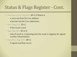 Status & Flags Register - Cont.
• Auxiliary carry flag (AF): AF=1 if there is
  • a carry out from bit 3 on addition
  • a borrow into bit 3 on subtraction
• Zero flag (ZF): ZF=1
  • if the result is zero
• Sign flag (SF): SF=1 if
  • msb of result is 1 indicating that the result is negative for signed
    number interpretation
• Overflow flag (OF): OF=1
  • if signed overflow occurs
 