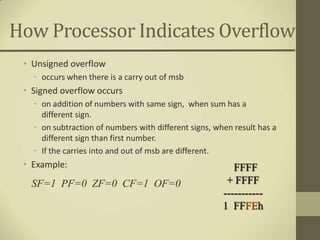 How Processor Indicates Overflow
 • Unsigned overflow
   • occurs when there is a carry out of msb
 • Signed overflow occurs
   • on addition of numbers with same sign, when sum has a
     different sign.
   • on subtraction of numbers with different signs, when result has a
     different sign than first number.
   • If the carries into and out of msb are different.
 • Example:                                               FFFF
  SF=1 PF=0 ZF=0 CF=1 OF=0                              + FFFF
                                                       -----------
                                                       1 FFFEh
 