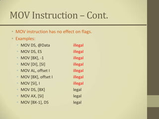 MOV Instruction – Cont.
• MOV instruction has no effect on flags.
• Examples:
  •   MOV DS, @Data            illegal
  •   MOV DS, ES               illegal
  •   MOV [BX], -1             illegal
  •   MOV [DI], [SI]           illegal
  •   MOV AL, offset I         illegal
  •   MOV [BX], offset I       illegal
  •   MOV [SI], I              illegal
  •   MOV DS, [BX]             legal
  •   MOV AX, [SI]             legal
  •   MOV [BX-1], DS           legal
 