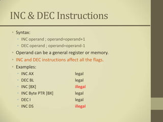 INC & DEC Instructions
• Syntax:
  • INC operand ; operand=operand+1
  • DEC operand ; operand=operand-1
• Operand can be a general register or memory.
• INC and DEC instructions affect all the flags.
• Examples:
  •   INC AX                   legal
  •   DEC BL                   legal
  •   INC [BX]                 illegal
  •   INC Byte PTR [BX]        legal
  •   DEC I                    legal
  •   INC DS                   illegal
 