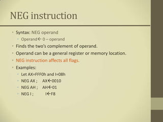 NEG instruction
• Syntax: NEG operand
    • Operand 0 – operand
•   Finds the two’s complement of operand.
•   Operand can be a general register or memory location.
•   NEG instruction affects all flags.
•   Examples:
    •   Let AX=FFF0h and I=08h
    •   NEG AX ; AX0010
    •   NEG AH ; AH01
    •   NEG I ;     IF8
 