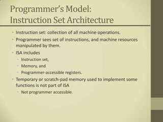 Programmer’s Model:
Instruction Set Architecture
• Instruction set: collection of all machine operations.
• Programmer sees set of instructions, and machine resources
  manipulated by them.
• ISA includes
  • Instruction set,
  • Memory, and
  • Programmer-accessible registers.
• Temporary or scratch-pad memory used to implement some
  functions is not part of ISA
  • Not programmer accessible.
 