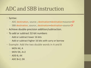 ADC and SBB instruction
• Syntax:
  • ADC destination, source ; destination=destination+source+CF
  • SBB destination, source ; destination=destination-source-CF
• Achieve double-precision addition/subtraction.
• To add or subtract 32-bit numbers
  • Add or subtract lower 16 bits
  • Add or subtract higher 16 bits with carry or borrow
• Example: Add the two double words in A and B
  •   MOV AX, A
  •   MOV DX, A+2
  •   ADD B, AX
  •   ADC B+2, DX
 