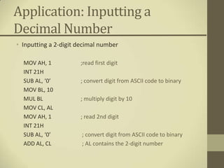 Application: Inputting a
Decimal Number
• Inputting a 2-digit decimal number

  MOV AH, 1           ;read first digit
  INT 21H
  SUB AL, ‘0’         ; convert digit from ASCII code to binary
  MOV BL, 10
  MUL BL              ; multiply digit by 10
  MOV CL, AL
  MOV AH, 1           ; read 2nd digit
  INT 21H
  SUB AL, ‘0’          ; convert digit from ASCII code to binary
  ADD AL, CL           ; AL contains the 2-digit number
 