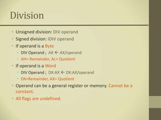 Division
• Unsigned division: DIV operand
• Signed division: IDIV operand
• If operand is a Byte
  • DIV Operand ; AX  AX/operand
  • AH= Remainder, AL= Quotient
• If operand is a Word
  • DIV Operand ; DX:AX  DX:AX/operand
  • DX=Remainder, AX= Quotient
• Operand can be a general register or memory. Cannot be a
  constant.
• All flags are undefined.
 