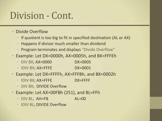 Division - Cont.
• Divide Overflow
  • If quotient is too big to fit in specified destination (AL or AX)
  • Happens if divisor much smaller than dividend
  • Program terminates and displays “Divide Overflow”
• Example: Let DX=0000h, AX=0005h, and BX=FFFEh
  • DIV BX; AX=0000                 DX=0005
  • IDIV BX; AX=FFFE                DX=0001
• Example: Let DX=FFFFh, AX=FFFBh, and BX=0002h
  • IDIV BX; AX=FFFE                DX=FFFF
  • DIV BX; DIVIDE Overflow
• Example: Let AX=00FBh (251), and BL=FFh
  • DIV BL; AH=FB                   AL=00
  • IDIV BL; DIVIDE Overflow
 