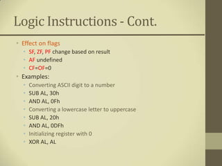 Logic Instructions - Cont.
• Effect on flags
  • SF, ZF, PF change based on result
  • AF undefined
  • CF=OF=0
• Examples:
  •   Converting ASCII digit to a number
  •   SUB AL, 30h
  •   AND AL, 0Fh
  •   Converting a lowercase letter to uppercase
  •   SUB AL, 20h
  •   AND AL, 0DFh
  •   Initializing register with 0
  •   XOR AL, AL
 