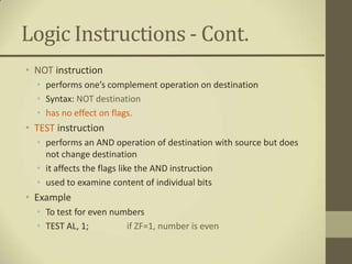 Logic Instructions - Cont.
• NOT instruction
  • performs one’s complement operation on destination
  • Syntax: NOT destination
  • has no effect on flags.
• TEST instruction
  • performs an AND operation of destination with source but does
    not change destination
  • it affects the flags like the AND instruction
  • used to examine content of individual bits
• Example
  • To test for even numbers
  • TEST AL, 1;         if ZF=1, number is even
 