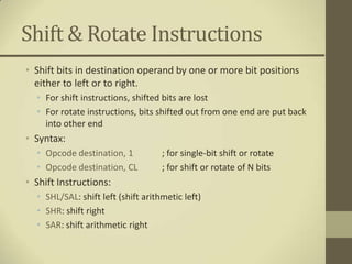 Shift & Rotate Instructions
• Shift bits in destination operand by one or more bit positions
  either to left or to right.
  • For shift instructions, shifted bits are lost
  • For rotate instructions, bits shifted out from one end are put back
    into other end
• Syntax:
  • Opcode destination, 1           ; for single-bit shift or rotate
  • Opcode destination, CL          ; for shift or rotate of N bits
• Shift Instructions:
  • SHL/SAL: shift left (shift arithmetic left)
  • SHR: shift right
  • SAR: shift arithmetic right
 