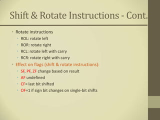 Shift & Rotate Instructions - Cont.
• Rotate instructions
  •   ROL: rotate left
  •   ROR: rotate right
  •   RCL: rotate left with carry
  •   RCR: rotate right with carry
• Effect on flags (shift & rotate instructions):
  •   SF, PF, ZF change based on result
  •   AF undefined
  •   CF= last bit shifted
  •   OF=1 if sign bit changes on single-bit shifts
 