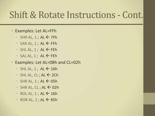 Shift & Rotate Instructions - Cont.
• Examples: Let AL=FFh
  •   SHR AL, 1 ;   AL  7Fh
  •   SAR AL, 1 ;   AL  FFh
  •   SHL AL, 1 ;   AL  FEh
  •   SAL AL, 1 ;   AL  FEh
• Examples: Let AL=0Bh and CL=02h
  •   SHL AL, 1 ; AL  16h
  •   SHL AL, CL ; AL  2Ch
  •   SHR AL, 1 ; AL  05h
  •   SHR AL, CL ; AL  02h
  •   ROL AL, 1 ; AL  16h
  •   ROR AL, 1 ; AL  85h
 