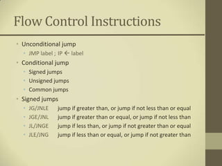 Flow Control Instructions
• Unconditional jump
  • JMP label ; IP  label
• Conditional jump
  • Signed jumps
  • Unsigned jumps
  • Common jumps
• Signed jumps
  •   JG/JNLE   jump if greater than, or jump if not less than or equal
  •   JGE/JNL   jump if greater than or equal, or jump if not less than
  •   JL/JNGE   jump if less than, or jump if not greater than or equal
  •   JLE/JNG   jump if less than or equal, or jump if not greater than
 