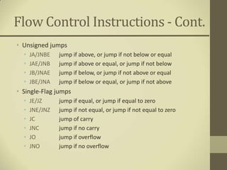 Flow Control Instructions - Cont.
• Unsigned jumps
  •   JA/JNBE   jump if above, or jump if not below or equal
  •   JAE/JNB   jump if above or equal, or jump if not below
  •   JB/JNAE   jump if below, or jump if not above or equal
  •   JBE/JNA   jump if below or equal, or jump if not above
• Single-Flag jumps
  •   JE/JZ     jump if equal, or jump if equal to zero
  •   JNE/JNZ   jump if not equal, or jump if not equal to zero
  •   JC        jump of carry
  •   JNC       jump if no carry
  •   JO        jump if overflow
  •   JNO       jump if no overflow
 