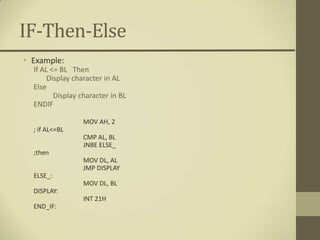 IF-Then-Else
• Example:
  If AL <= BL Then
       Display character in AL
  Else
         Display character in BL
  ENDIF

                  MOV AH, 2
  ; if AL<=BL
                  CMP AL, BL
                  JNBE ELSE_
  ;then
                  MOV DL, AL
                  JMP DISPLAY
  ELSE_:
                  MOV DL, BL
  DISPLAY:
                  INT 21H
  END_IF:
 