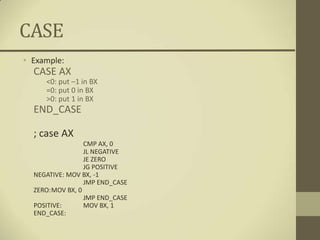 CASE
• Example:
  CASE AX
     <0: put –1 in BX
     =0: put 0 in BX
     >0: put 1 in BX
  END_CASE

  ; case AX
                 CMP AX, 0
                 JL NEGATIVE
                 JE ZERO
                 JG POSITIVE
  NEGATIVE: MOV BX, -1
                 JMP END_CASE
  ZERO:MOV BX, 0
                 JMP END_CASE
  POSITIVE:      MOV BX, 1
  END_CASE:
 
