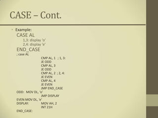 CASE – Cont.
• Example:
  CASE AL
      1,3: display ‘o’
      2,4: display ‘e’
  END_CASE
  ; case AL
                 CMP AL, 1 ; 1, 3:
                 JE ODD
                 CMP AL, 3
                 JE ODD
                 CMP AL, 2 ; 2, 4:
                 JE EVEN
                 CMP AL, 4
                 JE EVEN
                 JMP END_CASE
  ODD: MOV DL, ‘o’
                 JMP DISPLAY
  EVEN:MOV DL, ‘e’
  DISPLAY:       MOV AH, 2
                 INT 21H
  END_CASE:
 