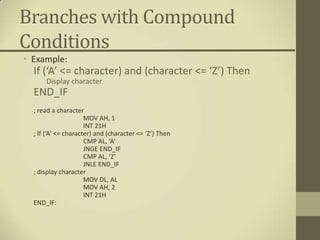 Branches with Compound
Conditions
• Example:
  If (‘A’ <= character) and (character <= ‘Z’) Then
      Display character
  END_IF
  ; read a character
                      MOV AH, 1
                      INT 21H
  ; If (‘A’ <= character) and (character <= ‘Z’) Then
                      CMP AL, ‘A’
                      JNGE END_IF
                      CMP AL, ‘Z’
                      JNLE END_IF
  ; display character
                      MOV DL, AL
                      MOV AH, 2
                      INT 21H
  END_IF:
 