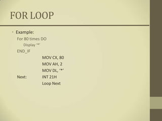 FOR LOOP
• Example:
  For 80 times DO
     Display ‘*’
  END_IF
                   MOV CX, 80
                   MOV AH, 2
                   MOV DL, ‘*’
  Next:            INT 21H
                   Loop Next
 