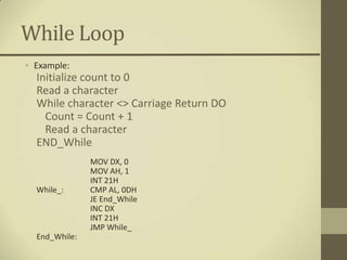 While Loop
• Example:
  Initialize count to 0
  Read a character
  While character <> Carriage Return DO
    Count = Count + 1
    Read a character
  END_While
               MOV DX, 0
               MOV AH, 1
               INT 21H
  While_:      CMP AL, 0DH
               JE End_While
               INC DX
               INT 21H
               JMP While_
  End_While:
 