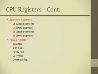 CPU Registers – Cont.
• Segment Registers
  •   CS (Code Segment)
  •   DS (Data Segment)
  •   SS (Stack Segment)
  •   ES (Extra Segment)
• FLAGS Register
  •   Zero flag
  •   Sign flag
  •   Parity flag
  •   Carry flag
  •   Overflow flag
 