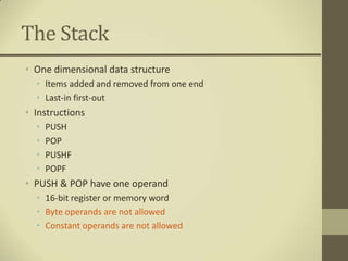 The Stack
• One dimensional data structure
  • Items added and removed from one end
  • Last-in first-out
• Instructions
  •   PUSH
  •   POP
  •   PUSHF
  •   POPF
• PUSH & POP have one operand
  • 16-bit register or memory word
  • Byte operands are not allowed
  • Constant operands are not allowed
 