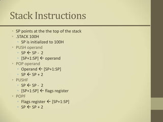 Stack Instructions
• SP points at the the top of the stack
• .STACK 100H
   • SP is initialized to 100H
• PUSH operand
   • SP  SP - 2
   • [SP+1:SP]  operand
• POP operand
   • Operand  [SP+1:SP]
   • SP  SP + 2
• PUSHF
   • SP  SP - 2
   • [SP+1:SP]  flags register
• POPF
   • Flags register  [SP+1:SP]
   • SP  SP + 2
 