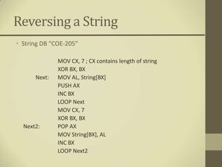 Reversing a String
• String DB “COE-205”

              MOV CX, 7 ; CX contains length of string
              XOR BX, BX
      Next:   MOV AL, String[BX]
              PUSH AX
              INC BX
              LOOP Next
              MOV CX, 7
              XOR BX, BX
  Next2:      POP AX
              MOV String[BX], AL
              INC BX
              LOOP Next2
 