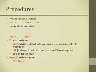 Procedures
• Procedure Declaration
  Name          PROC type
  ;body of the procedure

                RET
  Name          ENDP
• Procedure type
  • NEAR (statement that calls procedure in same segment with
    procedure)
  • FAR (statement that calls procedure in different segment)
  • Default type is near
• Procedure Invocation
  • CALL Name
 