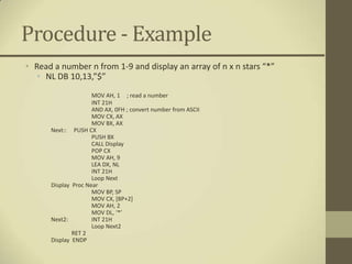 Procedure - Example
• Read a number n from 1-9 and display an array of n x n stars “*”
   • NL DB 10,13,”$”
                       MOV AH, 1 ; read a number
                       INT 21H
                       AND AX, 0FH ; convert number from ASCII
                       MOV CX, AX
                       MOV BX, AX
      Next::     PUSH CX
                       PUSH BX
                       CALL Display
                       POP CX
                       MOV AH, 9
                       LEA DX, NL
                       INT 21H
                       Loop Next
      Display   Proc Near
                       MOV BP, SP
                       MOV CX, [BP+2]
                       MOV AH, 2
                       MOV DL, ‘*’
      Next2:           INT 21H
                       Loop Next2
                RET 2
      Display   ENDP
 