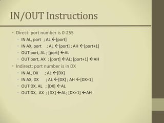 IN/OUT Instructions
• Direct: port number is 0-255
  •   IN AL, port ; AL [port]
  •   IN AX, port ; AL [port] ; AH [port+1]
  •   OUT port, AL ; [port] AL
  •   OUT port, AX ; [port] AL; [port+1] AH
• Indirect: port number is in DX
  •   IN AL, DX ; AL [DX]
  •   IN AX, DX  ; AL [DX] ; AH [DX+1]
  •   OUT DX, AL ; [DX] AL
  •   OUT DX, AX ; [DX] AL; [DX+1] AH
 