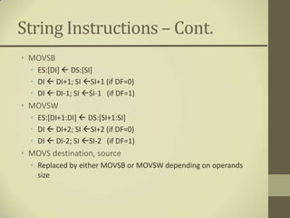 String Instructions – Cont.
• MOVSB
  • ES:[DI]  DS:[SI]
  • DI  DI+1; SI SI+1 (if DF=0)
  • DI  DI-1; SI SI-1 (if DF=1)
• MOVSW
  • ES:[DI+1:DI]  DS:[SI+1:SI]
  • DI  DI+2; SI SI+2 (if DF=0)
  • DI  DI-2; SI SI-2 (if DF=1)
• MOVS destination, source
  • Replaced by either MOVSB or MOVSW depending on operands
    size
 