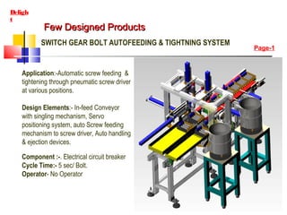 Few Designed ProductsFew Designed Products
Deligh
t
SWITCH GEAR BOLT AUTOFEEDING & TIGHTNING SYSTEM
Application:-Automatic screw feeding &
tightening through pneumatic screw driver
at various positions.
Design Elements:- In-feed Conveyor
with singling mechanism, Servo
positioning system, auto Screw feeding
mechanism to screw driver, Auto handling
& ejection devices.
Component :-. Electrical circuit breaker
Cycle Time:- 5 sec/ Bolt.
Operator- No Operator
Page-1
 