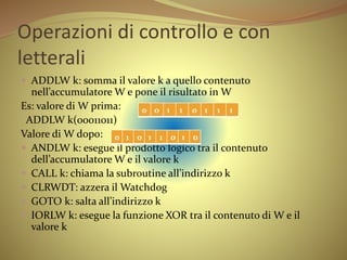 Operazioni di controllo e con
letterali
 ADDLW k: somma il valore k a quello contenuto
nell’accumulatore W e pone il risultato in W
Es: valore di W prima:
ADDLW k(00011011)
Valore di W dopo:
 ANDLW k: esegue il prodotto logico tra il contenuto
dell’accumulatore W e il valore k
 CALL k: chiama la subroutine all’indirizzo k
 CLRWDT: azzera il Watchdog
 GOTO k: salta all’indirizzo k
 IORLW k: esegue la funzione XOR tra il contenuto di W e il
valore k
0 0 1 1 0 1 1 1
0 1 0 1 1 0 1 0
 